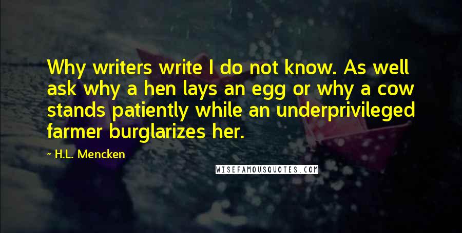 H.L. Mencken Quotes: Why writers write I do not know. As well ask why a hen lays an egg or why a cow stands patiently while an underprivileged farmer burglarizes her.