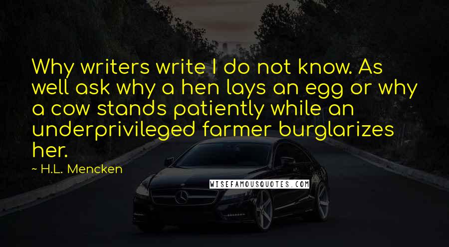 H.L. Mencken Quotes: Why writers write I do not know. As well ask why a hen lays an egg or why a cow stands patiently while an underprivileged farmer burglarizes her.