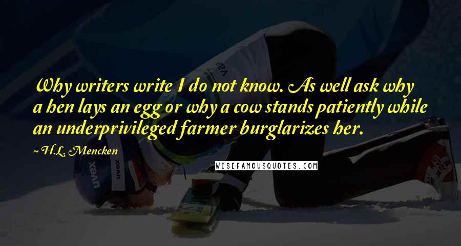 H.L. Mencken Quotes: Why writers write I do not know. As well ask why a hen lays an egg or why a cow stands patiently while an underprivileged farmer burglarizes her.