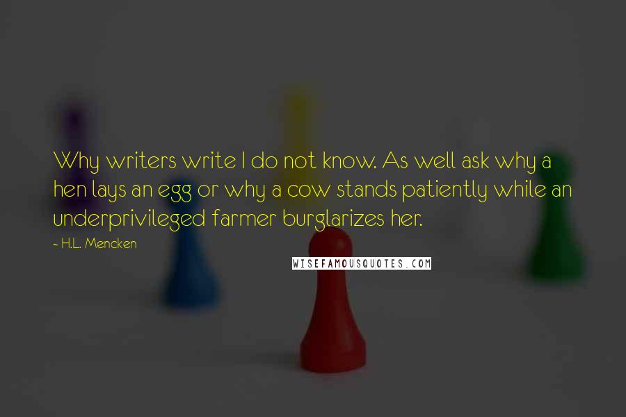 H.L. Mencken Quotes: Why writers write I do not know. As well ask why a hen lays an egg or why a cow stands patiently while an underprivileged farmer burglarizes her.