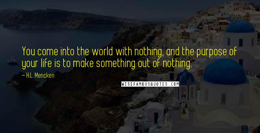 H.L. Mencken Quotes: You come into the world with nothing, and the purpose of your life is to make something out of nothing.