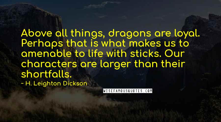 H. Leighton Dickson Quotes: Above all things, dragons are loyal. Perhaps that is what makes us to amenable to life with sticks. Our characters are larger than their shortfalls.