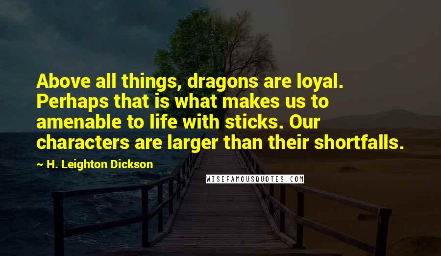 H. Leighton Dickson Quotes: Above all things, dragons are loyal. Perhaps that is what makes us to amenable to life with sticks. Our characters are larger than their shortfalls.