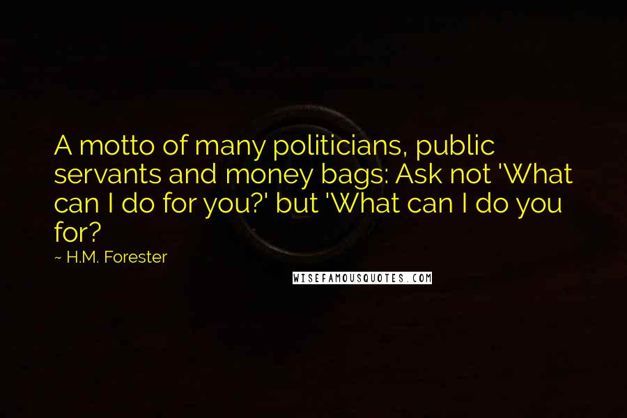 H.M. Forester Quotes: A motto of many politicians, public servants and money bags: Ask not 'What can I do for you?' but 'What can I do you for?