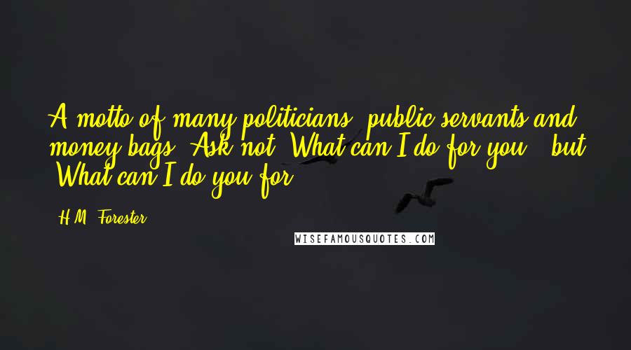 H.M. Forester Quotes: A motto of many politicians, public servants and money bags: Ask not 'What can I do for you?' but 'What can I do you for?