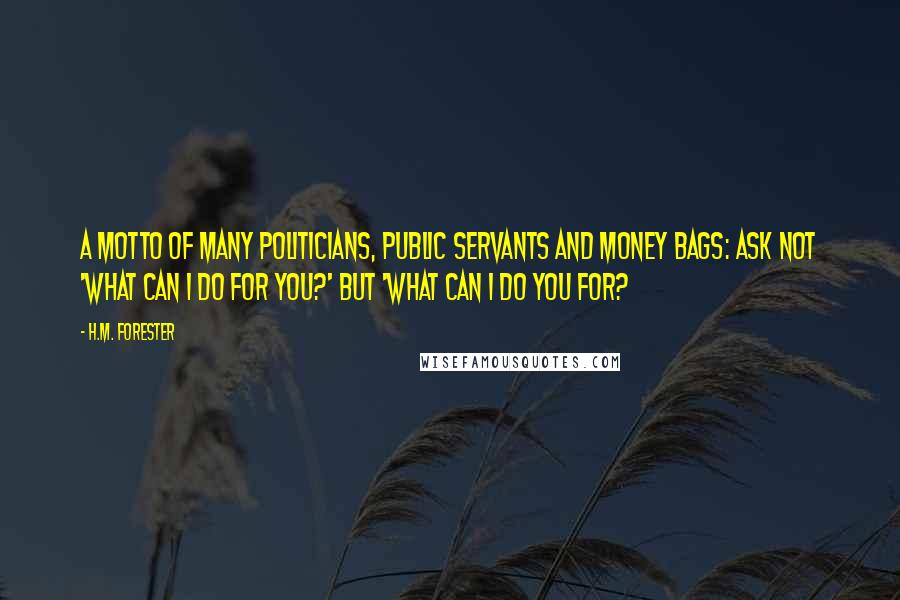 H.M. Forester Quotes: A motto of many politicians, public servants and money bags: Ask not 'What can I do for you?' but 'What can I do you for?