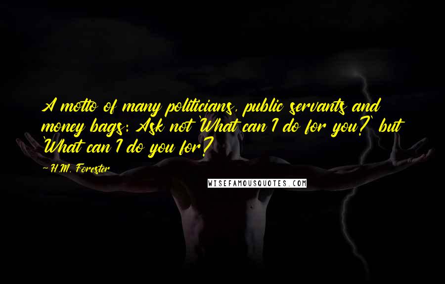 H.M. Forester Quotes: A motto of many politicians, public servants and money bags: Ask not 'What can I do for you?' but 'What can I do you for?