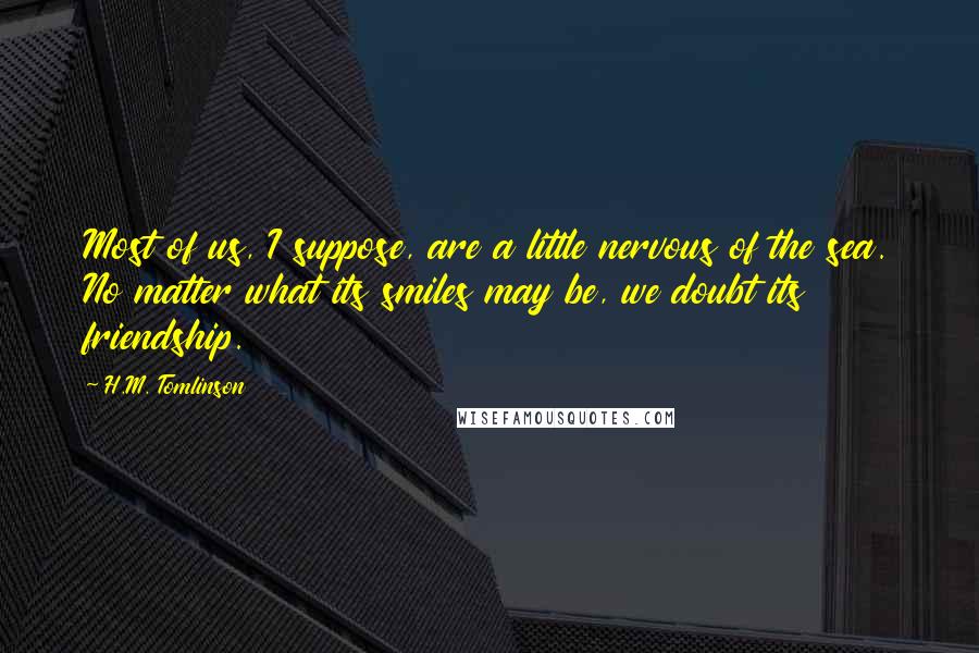 H.M. Tomlinson Quotes: Most of us, I suppose, are a little nervous of the sea. No matter what its smiles may be, we doubt its friendship.