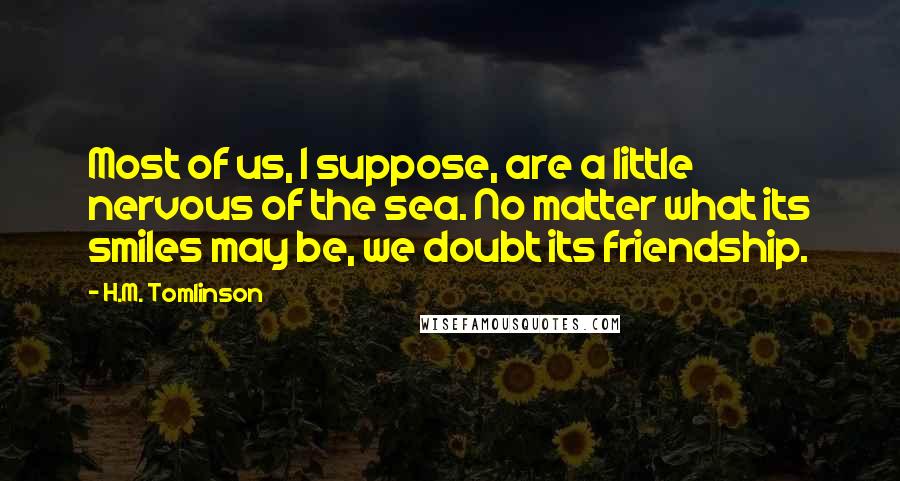 H.M. Tomlinson Quotes: Most of us, I suppose, are a little nervous of the sea. No matter what its smiles may be, we doubt its friendship.