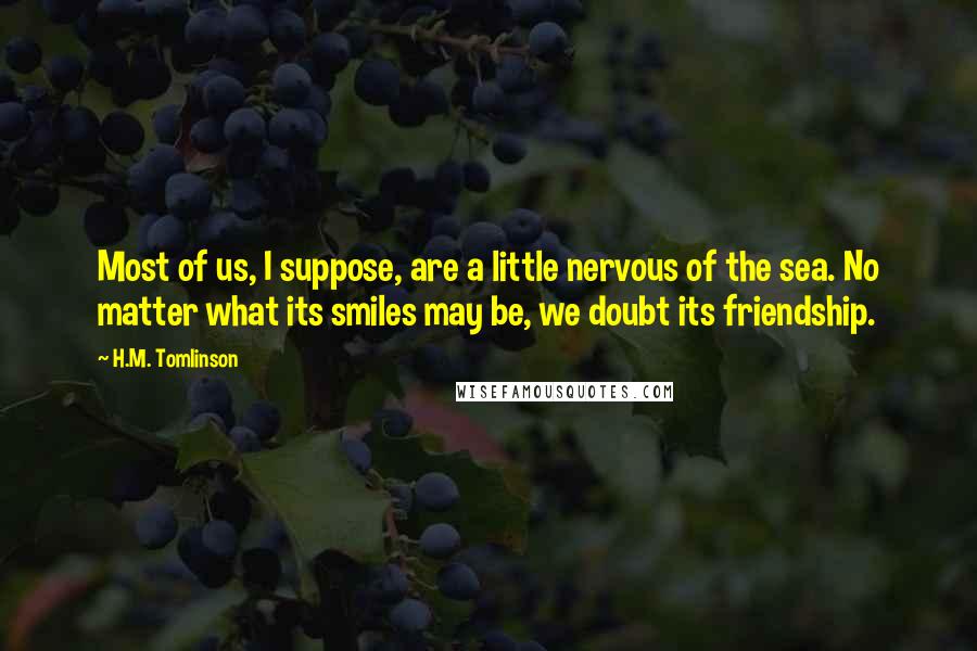 H.M. Tomlinson Quotes: Most of us, I suppose, are a little nervous of the sea. No matter what its smiles may be, we doubt its friendship.