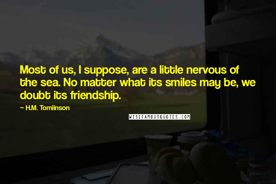 H.M. Tomlinson Quotes: Most of us, I suppose, are a little nervous of the sea. No matter what its smiles may be, we doubt its friendship.