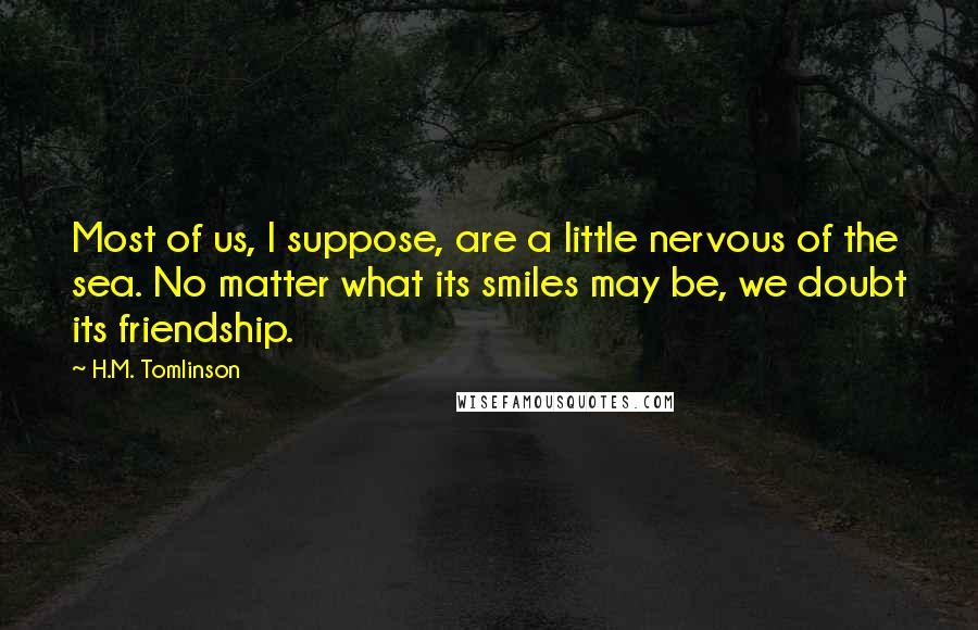 H.M. Tomlinson Quotes: Most of us, I suppose, are a little nervous of the sea. No matter what its smiles may be, we doubt its friendship.