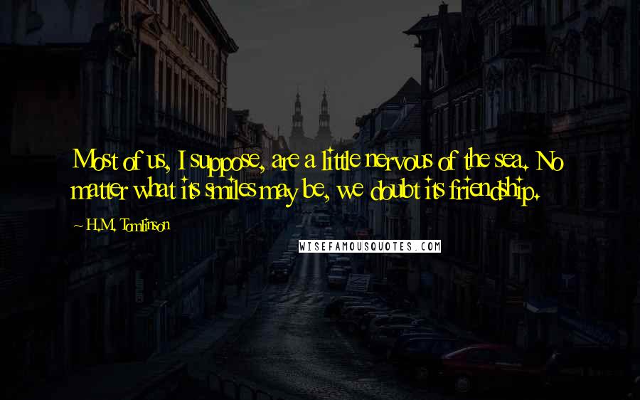 H.M. Tomlinson Quotes: Most of us, I suppose, are a little nervous of the sea. No matter what its smiles may be, we doubt its friendship.