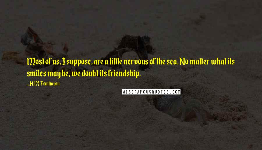 H.M. Tomlinson Quotes: Most of us, I suppose, are a little nervous of the sea. No matter what its smiles may be, we doubt its friendship.