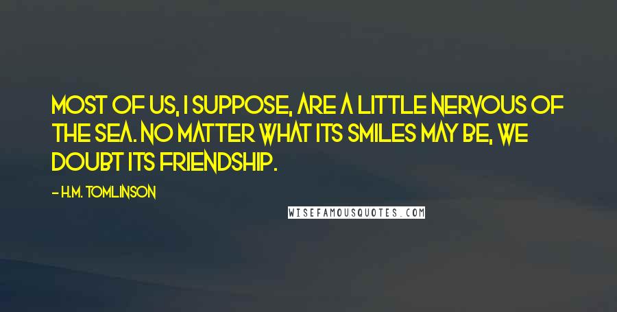 H.M. Tomlinson Quotes: Most of us, I suppose, are a little nervous of the sea. No matter what its smiles may be, we doubt its friendship.