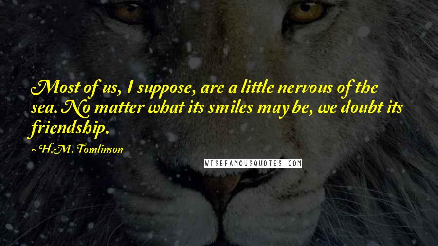 H.M. Tomlinson Quotes: Most of us, I suppose, are a little nervous of the sea. No matter what its smiles may be, we doubt its friendship.