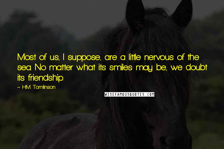 H.M. Tomlinson Quotes: Most of us, I suppose, are a little nervous of the sea. No matter what its smiles may be, we doubt its friendship.