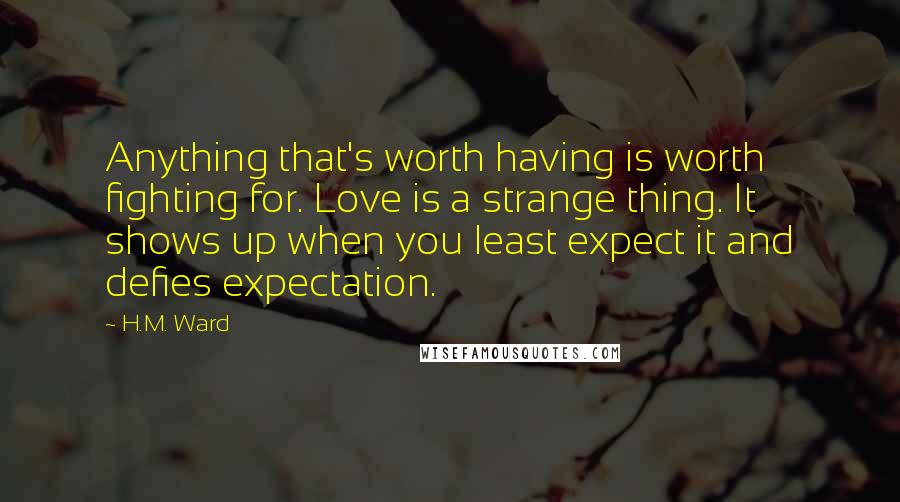 H.M. Ward Quotes: Anything that's worth having is worth fighting for. Love is a strange thing. It shows up when you least expect it and defies expectation.