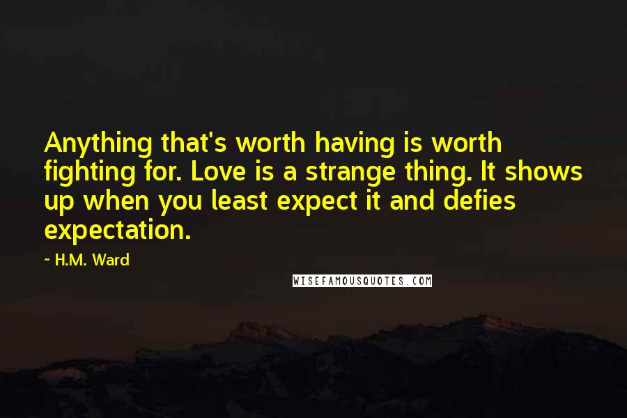 H.M. Ward Quotes: Anything that's worth having is worth fighting for. Love is a strange thing. It shows up when you least expect it and defies expectation.
