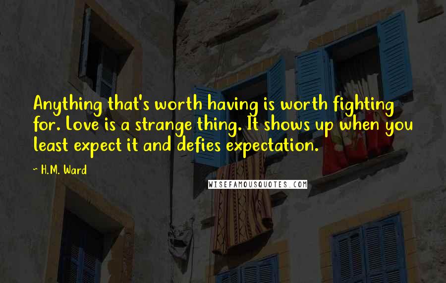 H.M. Ward Quotes: Anything that's worth having is worth fighting for. Love is a strange thing. It shows up when you least expect it and defies expectation.