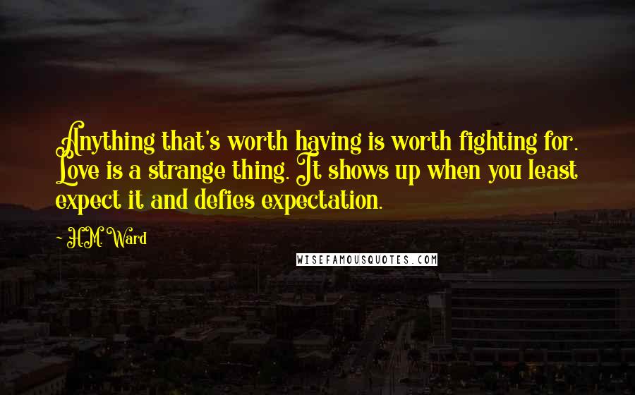 H.M. Ward Quotes: Anything that's worth having is worth fighting for. Love is a strange thing. It shows up when you least expect it and defies expectation.