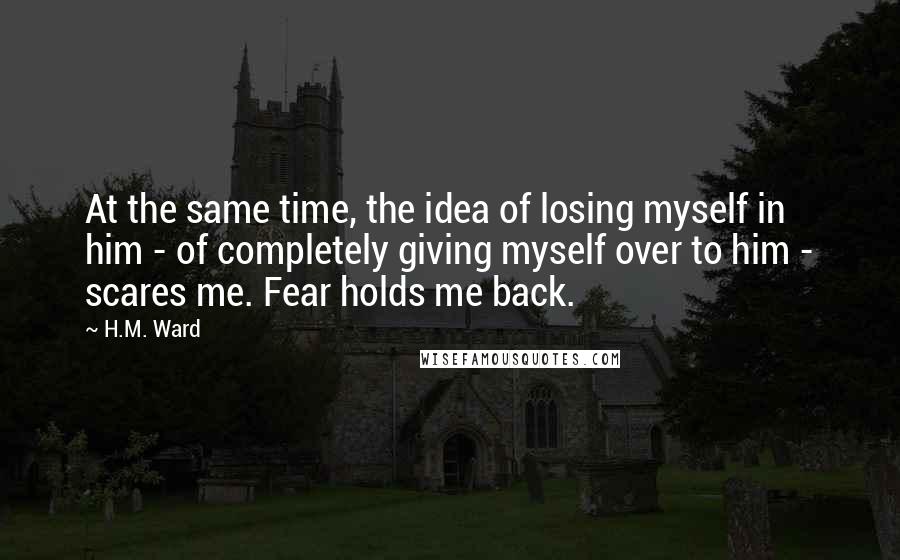 H.M. Ward Quotes: At the same time, the idea of losing myself in him - of completely giving myself over to him - scares me. Fear holds me back.