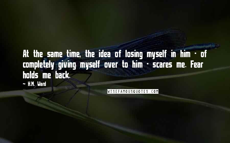 H.M. Ward Quotes: At the same time, the idea of losing myself in him - of completely giving myself over to him - scares me. Fear holds me back.