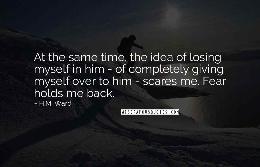 H.M. Ward Quotes: At the same time, the idea of losing myself in him - of completely giving myself over to him - scares me. Fear holds me back.