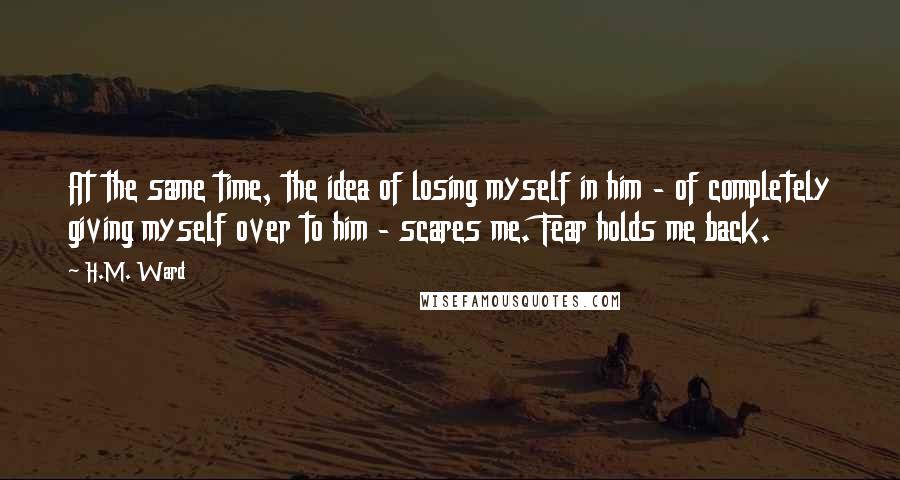 H.M. Ward Quotes: At the same time, the idea of losing myself in him - of completely giving myself over to him - scares me. Fear holds me back.