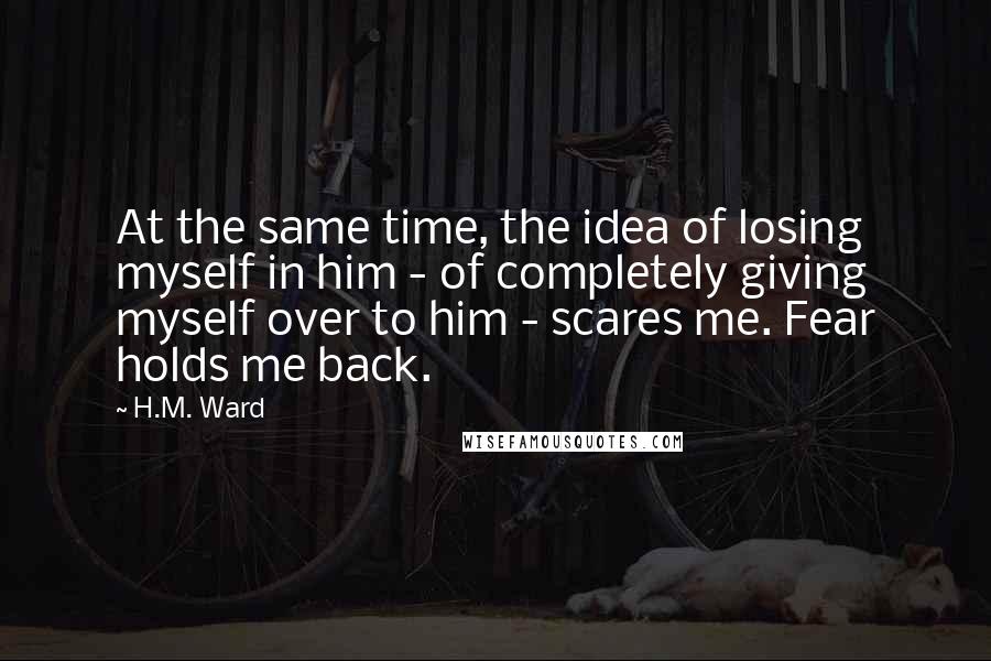 H.M. Ward Quotes: At the same time, the idea of losing myself in him - of completely giving myself over to him - scares me. Fear holds me back.