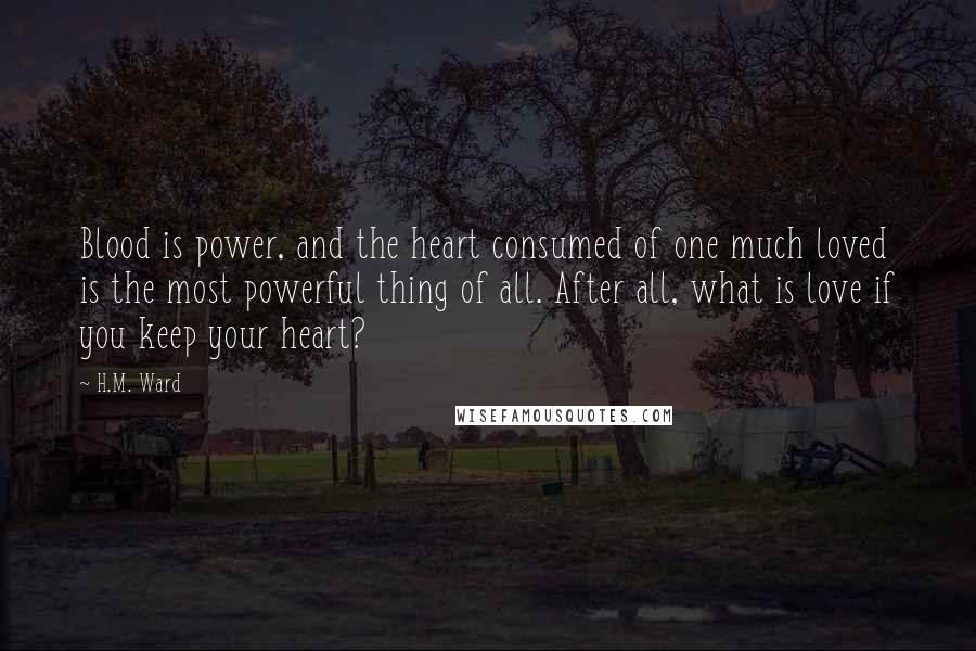 H.M. Ward Quotes: Blood is power, and the heart consumed of one much loved is the most powerful thing of all. After all, what is love if you keep your heart?