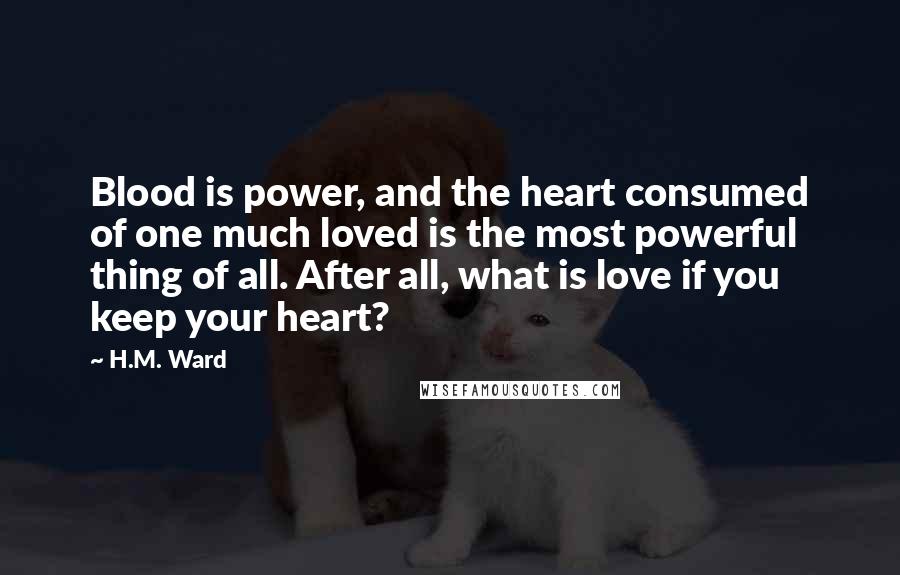 H.M. Ward Quotes: Blood is power, and the heart consumed of one much loved is the most powerful thing of all. After all, what is love if you keep your heart?