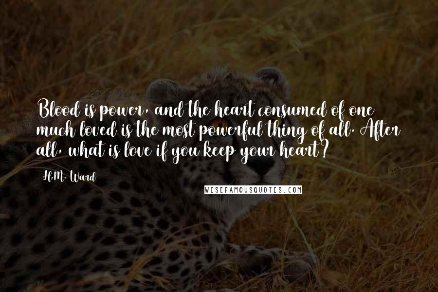 H.M. Ward Quotes: Blood is power, and the heart consumed of one much loved is the most powerful thing of all. After all, what is love if you keep your heart?