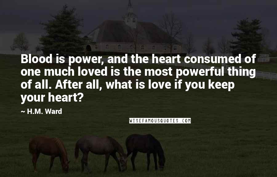 H.M. Ward Quotes: Blood is power, and the heart consumed of one much loved is the most powerful thing of all. After all, what is love if you keep your heart?