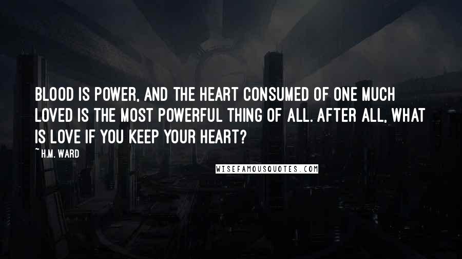 H.M. Ward Quotes: Blood is power, and the heart consumed of one much loved is the most powerful thing of all. After all, what is love if you keep your heart?