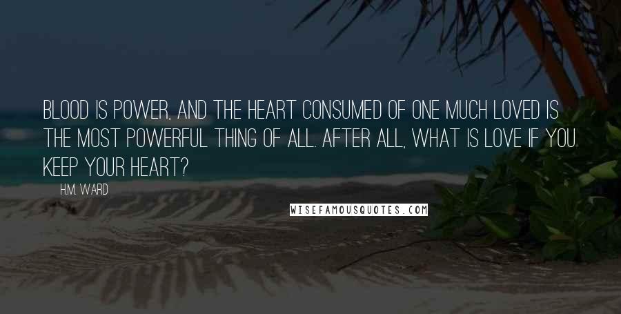 H.M. Ward Quotes: Blood is power, and the heart consumed of one much loved is the most powerful thing of all. After all, what is love if you keep your heart?