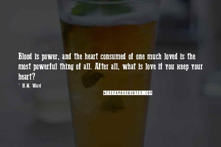 H.M. Ward Quotes: Blood is power, and the heart consumed of one much loved is the most powerful thing of all. After all, what is love if you keep your heart?
