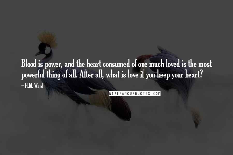 H.M. Ward Quotes: Blood is power, and the heart consumed of one much loved is the most powerful thing of all. After all, what is love if you keep your heart?
