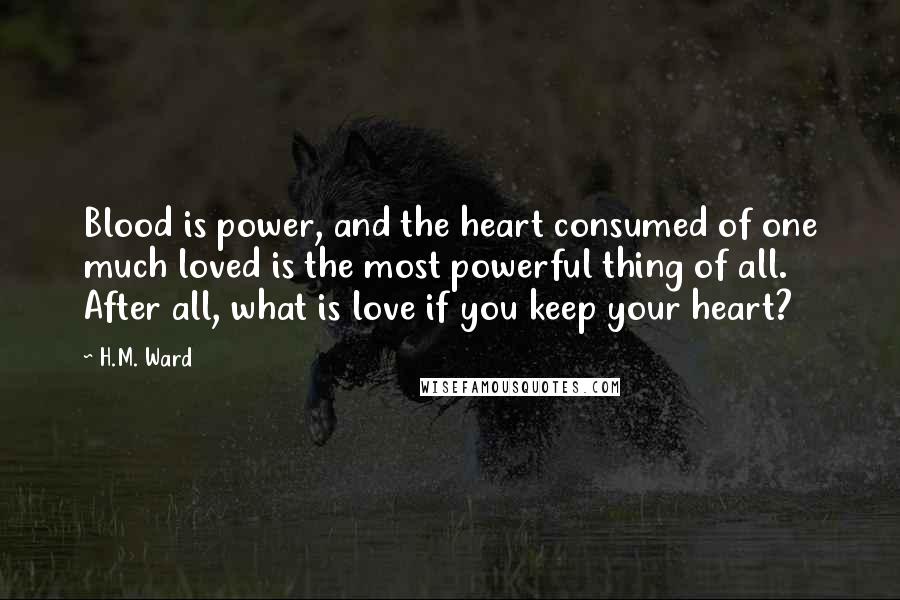 H.M. Ward Quotes: Blood is power, and the heart consumed of one much loved is the most powerful thing of all. After all, what is love if you keep your heart?