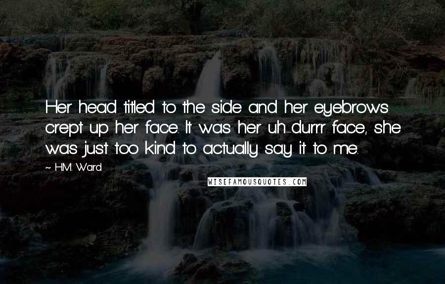 H.M. Ward Quotes: Her head titled to the side and her eyebrows crept up her face. It was her uh-durrr face, she was just too kind to actually say it to me.