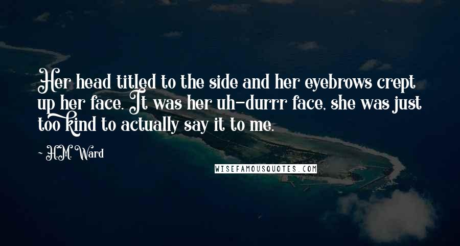 H.M. Ward Quotes: Her head titled to the side and her eyebrows crept up her face. It was her uh-durrr face, she was just too kind to actually say it to me.