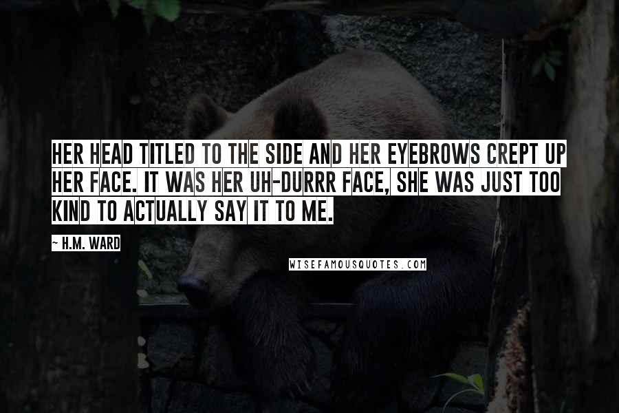 H.M. Ward Quotes: Her head titled to the side and her eyebrows crept up her face. It was her uh-durrr face, she was just too kind to actually say it to me.