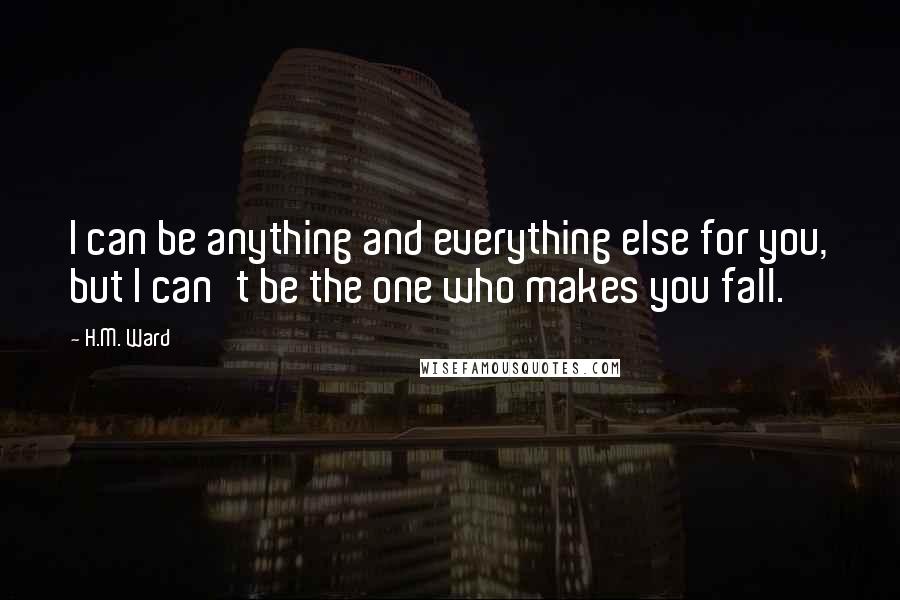 H.M. Ward Quotes: I can be anything and everything else for you, but I can't be the one who makes you fall.