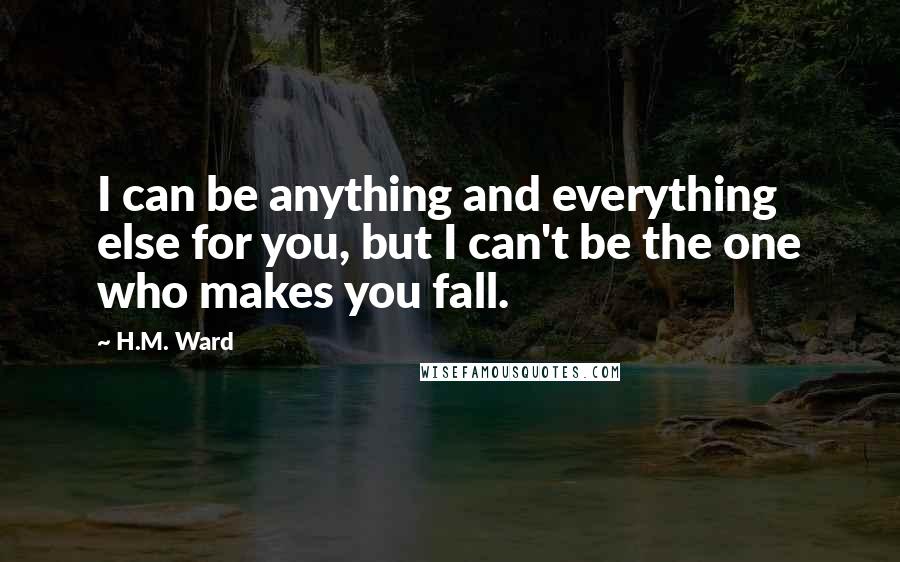 H.M. Ward Quotes: I can be anything and everything else for you, but I can't be the one who makes you fall.