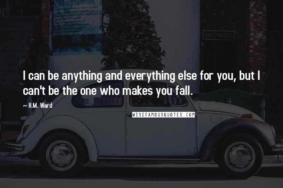 H.M. Ward Quotes: I can be anything and everything else for you, but I can't be the one who makes you fall.