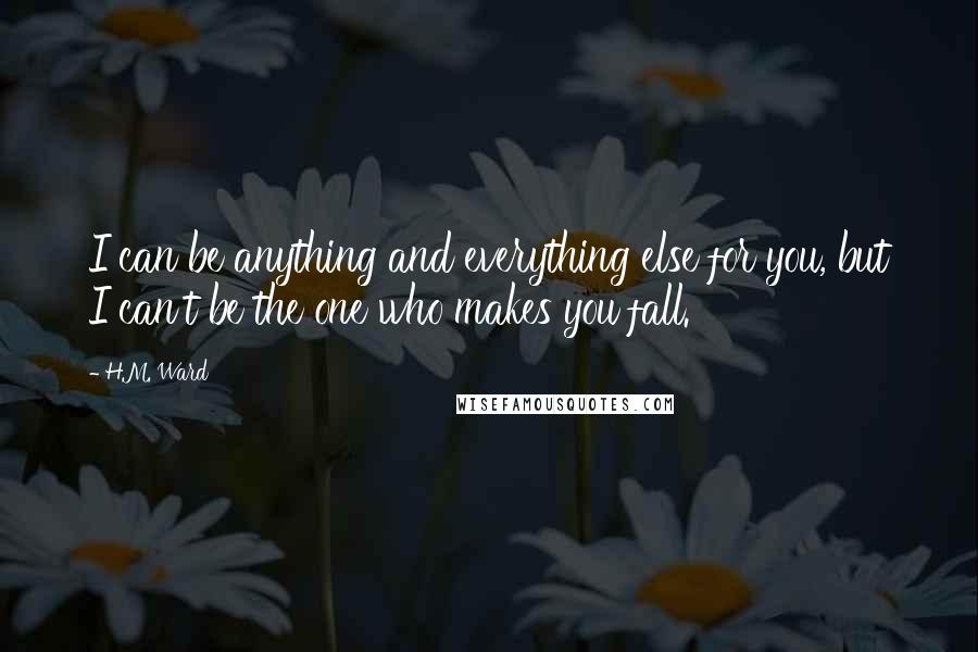 H.M. Ward Quotes: I can be anything and everything else for you, but I can't be the one who makes you fall.
