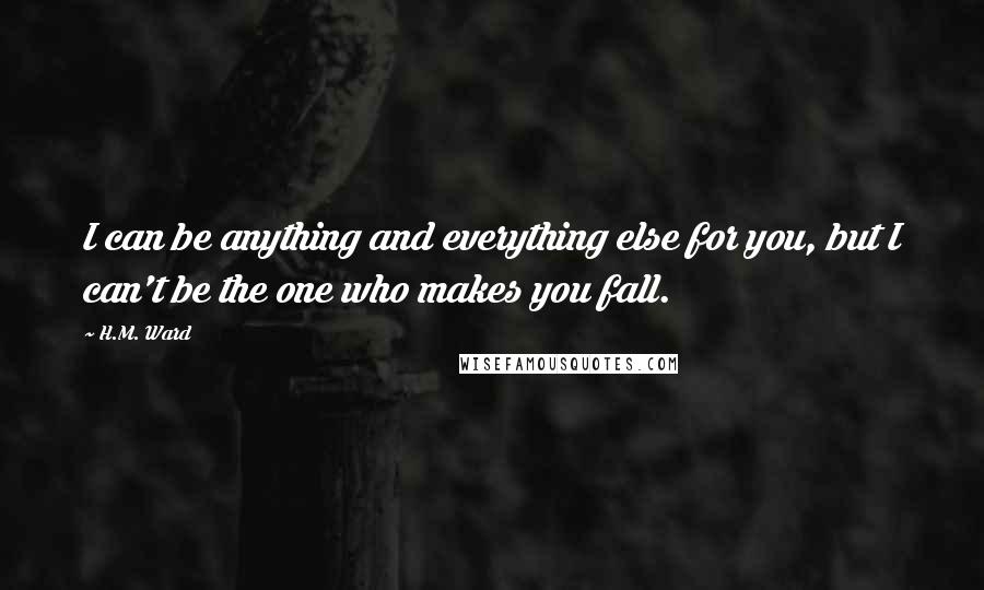 H.M. Ward Quotes: I can be anything and everything else for you, but I can't be the one who makes you fall.