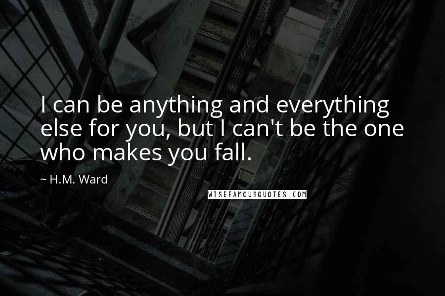 H.M. Ward Quotes: I can be anything and everything else for you, but I can't be the one who makes you fall.