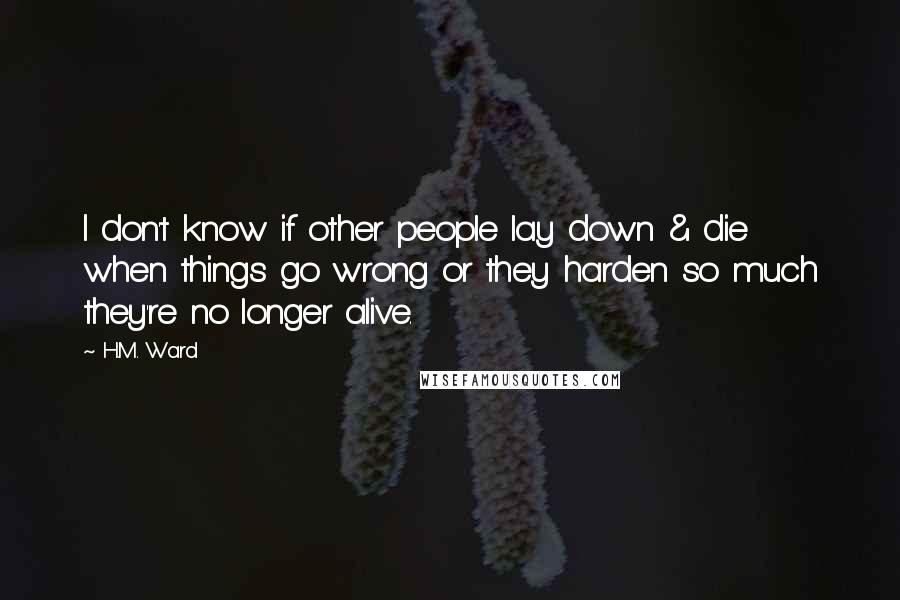 H.M. Ward Quotes: I don't know if other people lay down & die when things go wrong or they harden so much they're no longer alive.