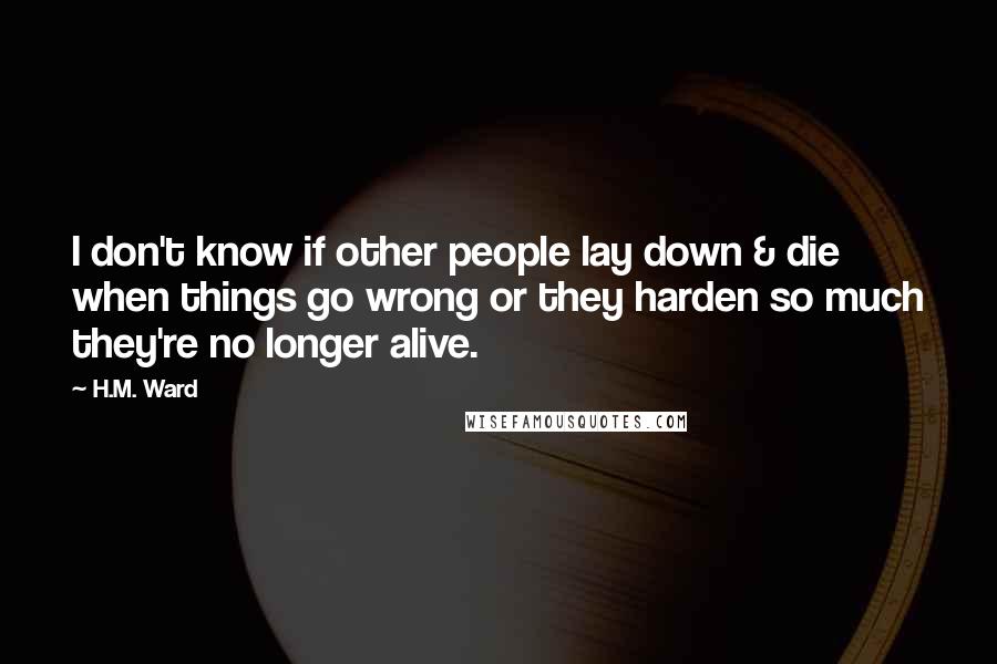 H.M. Ward Quotes: I don't know if other people lay down & die when things go wrong or they harden so much they're no longer alive.